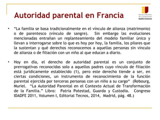 Autoridad parental en Francia 
• “La familia se basa tradicionalmente en el vínculo de alianza (matrimonio) 
o de parentesco (vínculo de sangre). Sin embargo las evoluciones 
mencionadas entrañan un replanteamiento del modelo familiar único y 
llevan a interrogarse sobre lo que es hoy por hoy, la familia, los pilares que 
la sustentan y qué derechos reconocemos a aquellas personas sin vínculo 
de alianza o de filiación con un niño al que educan a diario. 
• Hoy en día, el derecho de autoridad parental es un conjunto de 
prerrogativas reconocidas solo a aquellos padres cuyo vínculo de filiación 
está jurídicamente establecido (1), pero este derecho tiende a ser, en 
ciertas condiciones, un instrumento de reconocimiento de la función 
parental ejercida por terceras personas con un niño a su cargo“ (Rebourg, 
Muriel. “La Autoridad Parental en el Contexto Actual de Transformación 
de la Familia.” Libro: Patria Potestad, Guarda y Custodia. Congreso 
IDADFE 2011, Volumen I, Editorial Tecnos, 2014, Madrid, pág. 48.) 
 