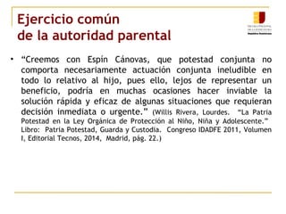 Ejercicio común 
de la autoridad parental 
• “Creemos con Espín Cánovas, que potestad conjunta no 
comporta necesariamente actuación conjunta ineludible en 
todo lo relativo al hijo, pues ello, lejos de representar un 
beneficio, podría en muchas ocasiones hacer inviable la 
solución rápida y eficaz de algunas situaciones que requieran 
decisión inmediata o urgente.” (Willis Rivera, Lourdes. “La Patria 
Potestad en la Ley Orgánica de Protección al Niño, Niña y Adolescente.” 
Libro: Patria Potestad, Guarda y Custodia. Congreso IDADFE 2011, Volumen 
I, Editorial Tecnos, 2014, Madrid, pág. 22.) 
 