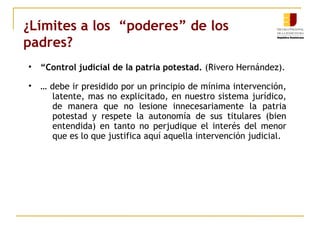 ¿Límites a los “poderes” de los 
padres? 
• “Control judicial de la patria potestad. (Rivero Hernández). 
• … debe ir presidido por un principio de mínima intervención, 
latente, mas no explicitado, en nuestro sistema jurídico, 
de manera que no lesione innecesariamente la patria 
potestad y respete la autonomía de sus titulares (bien 
entendida) en tanto no perjudique el interés del menor 
que es lo que justifica aquí aquella intervención judicial. 
 