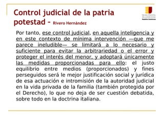 Control judicial de la patria 
potestad – Rivero Hernández 
Por tanto, ese control judicial, en aquella inteligencia y 
en este contexto de mínima intervención —que me 
parece ineludible— se limitará a lo necesario y 
suficiente para evitar la arbitrariedad o el error y 
proteger el interés del menor, y adoptará únicamente 
las medidas proporcionadas para ello: el justo 
equilibrio entre medios (proporcionados) y fines 
perseguidos será le mejor justificación social y jurídica 
de esa actuación e intromisión de la autoridad judicial 
en la vida privada de la familia (también protegida por 
el Derecho), lo que no deja de ser cuestión debatida, 
sobre todo en la doctrina italiana. 
 