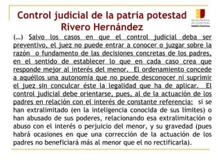 Control judicial de la patria potestad 
Rivero Hernández 
(…) Salvo los casos en que el control judicial deba ser 
preventivo, el juez no puede entrar a conocer o juzgar sobre la 
razón o fundamento de las decisiones concretas de los padres, 
en el sentido de establecer lo que en cada caso crea que 
responde mejor al interés del menor. El ordenamiento concede 
a aquéllos una autonomía que no puede desconocer ni suprimir 
el juez sin conculcar éste la legalidad que ha de aplicar. El 
control judicial debe orientarse, pues, al de la actuación de los 
padres en relación con el interés de constante referencia: si se 
han extralimitado (en la inteligencia conocida de sus límites) o 
han abusado de sus poderes, relacionando esa extralimitación o 
abuso con el interés o perjuicio del menor, y su gravedad (pues 
habrá ocasiones en que una corrección de la actuación de los 
padres no beneficiará más al menor que el no rectificarla). 
 