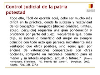 Control judicial de la patria 
potestad 
Todo ello, fácil de escribir aquí, debe ser mucho más 
difícil en la práctica, donde la sutileza y relatividad 
de los conceptos manejados (discrecionalidad, límites, 
abuso, perjuicio) requerirá una gran ponderación y 
prudencia por parte del juez. Recuérdese que, como 
dije, el interés o beneficio del mejor no siempre 
coincide con todo acto que parezca inicialmente más 
ventajoso que otros posibles, sino aquél que, por 
encima de valoraciones comparativas con otras 
opciones, comporte un razonable beneficio para el 
menor y su interés objetivo, actual o futuro.” (Rivero 
Hernández, Francisco. “El Interés del Menor”. Dykynson, 2000. 
Madrid. Págs. 236, 237.) 
 