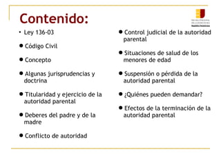 Contenido: 
 Ley 136-03 
Código Civil 
Concepto 
Algunas jurisprudencias y 
doctrina 
Titularidad y ejercicio de la 
autoridad parental 
Deberes del padre y de la 
madre 
Conflicto de autoridad 
Control judicial de la autoridad 
parental 
Situaciones de salud de los 
menores de edad 
Suspensión o pérdida de la 
autoridad parental 
¿Quiénes pueden demandar? 
Efectos de la terminación de la 
autoridad parental 
 