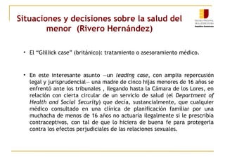 Situaciones y decisiones sobre la salud del 
menor (Rivero Hernández) 
• El “Glillick case” (británico): tratamiento o asesoramiento médico. 
• En este interesante asunto —un leading case, con amplia repercusión 
legal y jurisprudencial— una madre de cinco hijas menores de 16 años se 
enfrentó ante los tribunales , llegando hasta la Cámara de los Lores, en 
relación con cierta circular de un servicio de salud (el Department of 
Health and Social Security) que decía, sustancialmente, que cualquier 
médico consultado en una clínica de planificación familiar por una 
muchacha de menos de 16 años no actuaría ilegalmente si le prescribía 
contraceptivos, con tal de que lo hiciera de buena fe para protegerla 
contra los efectos perjudiciales de las relaciones sexuales. 
 