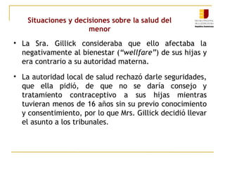 Situaciones y decisiones sobre la salud del 
menor 
• La Sra. Gillick consideraba que ello afectaba la 
negativamente al bienestar (“wellfare”) de sus hijas y 
era contrario a su autoridad materna. 
• La autoridad local de salud rechazó darle seguridades, 
que ella pidió, de que no se daría consejo y 
tratamiento contraceptivo a sus hijas mientras 
tuvieran menos de 16 años sin su previo conocimiento 
y consentimiento, por lo que Mrs. Gillick decidió llevar 
el asunto a los tribunales. 
 