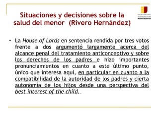 Situaciones y decisiones sobre la 
salud del menor (Rivero Hernández) 
• La House of Lords en sentencia rendida por tres votos 
frente a dos argumentó largamente acerca del 
alcance penal del tratamiento anticonceptivo y sobre 
los derechos de los padres e hizo importantes 
pronunciamientos en cuanto a este último punto, 
único que interesa aquí, en particular en cuanto a la 
compatibilidad de la autoridad de los padres y cierta 
autonomía de los hijos desde una perspectiva del 
best interest of the child. 
 