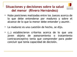 Situaciones y decisiones sobre la salud 
del menor (Rivero Hernández) 
• Hubo posiciones matizadas entre los Jueces acerca de 
lo que debe entenderse por madurez y sobre el 
alcance de lo que la menor debe entender y asumir. 
• La madurez es una cuestión de hecho, se dijo. 
• (…) establecieron criterios acerca de lo que una 
joven objeto de asesoramiento o tratamiento 
contraconceptivo tenía que comprender para poder 
concluir que tenía capacidad de decisión. 
 