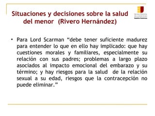 Situaciones y decisiones sobre la salud 
del menor (Rivero Hernández) 
• Para Lord Scarman “debe tener suficiente madurez 
para entender lo que en ello hay implicado: que hay 
cuestiones morales y familiares, especialmente su 
relación con sus padres; problemas a largo plazo 
asociados al impacto emocional del embarazo y su 
término; y hay riesgos para la salud de la relación 
sexual a su edad, riesgos que la contracepción no 
puede eliminar.” 
 