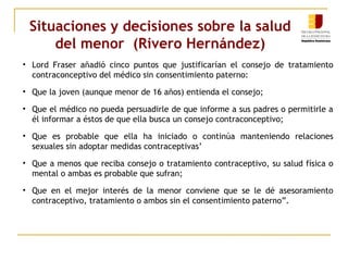 Situaciones y decisiones sobre la salud 
del menor (Rivero Hernández) 
• Lord Fraser añadió cinco puntos que justificarían el consejo de tratamiento 
contraconceptivo del médico sin consentimiento paterno: 
• Que la joven (aunque menor de 16 años) entienda el consejo; 
• Que el médico no pueda persuadirle de que informe a sus padres o permitirle a 
él informar a éstos de que ella busca un consejo contraconceptivo; 
• Que es probable que ella ha iniciado o continúa manteniendo relaciones 
sexuales sin adoptar medidas contraceptivas’ 
• Que a menos que reciba consejo o tratamiento contraceptivo, su salud física o 
mental o ambas es probable que sufran; 
• Que en el mejor interés de la menor conviene que se le dé asesoramiento 
contraceptivo, tratamiento o ambos sin el consentimiento paterno”. 
 