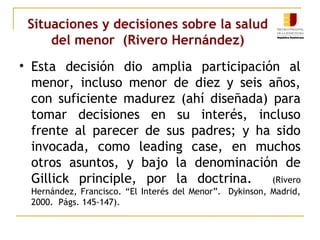 Situaciones y decisiones sobre la salud 
del menor (Rivero Hernández) 
• Esta decisión dio amplia participación al 
menor, incluso menor de diez y seis años, 
con suficiente madurez (ahí diseñada) para 
tomar decisiones en su interés, incluso 
frente al parecer de sus padres; y ha sido 
invocada, como leading case, en muchos 
otros asuntos, y bajo la denominación de 
Gillick principle, por la doctrina. (Rivero 
Hernández, Francisco. “El Interés del Menor”. Dykinson, Madrid, 
2000. Págs. 145-147). 
 