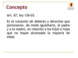 Concepto 
Art. 67, ley 136-03. 
Es el conjunto de deberes y derechos que 
pertenecen, de modo igualitario, al padre 
y a la madre, en relación a los hijos e hijas 
que no hayan alcanzado la mayoría de 
edad. 
 