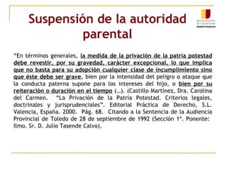 Suspensión de la autoridad 
parental 
“En términos generales, la medida de la privación de la patria potestad 
debe revestir, por su gravedad, carácter excepcional, lo que implica 
que no basta para su adopción cualquier clase de incumplimiento sino 
que éste debe ser grave, bien por la intensidad del peligro o ataque que 
la conducta paterna supone para los intereses del hijo, o bien por su 
reiteración o duración en el tiempo (…). (Castillo Martínez, Dra. Carolina 
del Carmen. “La Privación de la Patria Potestad. Criterios legales, 
doctrinales y jurisprudenciales”. Editorial Práctica de Derecho, S.L. 
Valencia, España. 2000. Pág. 68. Citando a la Sentencia de la Audiencia 
Provincial de Toledo de 28 de septiembre de 1992 (Sección 1ª. Ponente: 
Ilmo. Sr. D. Julio Tasende Calvo). 
 