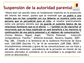 Suspensión de la autoridad parental 
“Ahora bien tal sanción tiene un fundamento implícito en la protección 
del interés del menor, puesto que se entiende que un padre o una 
madre que no han cumplido con sus deberes se muestra como una 
persona que es perjudicial para el niño, al resultar prácticamente 
como una persona extraña que no guarda el sustento básico de las 
relaciones familiares que es el afecto. (…) también es de reprochar al 
recurrente que no haya explicado en qué beneficia a los menores la 
continuación de esa patria potestad y el régimen de comunicación.” 
(Torres Mateos, Miguel Angel. “Patria Potestad. Colección 
Jurisprudencia: Familia.” Editorial Aranzadi. Navarra, España. 2007. 
Pág. 286. Citando a la Sentencia de la Audiencia Provincial de Álava 
num. 226/2005 (Sección 1ª), de 10 de noviembre (JUR 2006, 58357. 
Incumplimiento reiterado y grave de las comunicaciones con sus hijos y 
del deber de alimentos: procedencia de la privación en interés de los 
menores afectados al considerar en la actualidad a su progenitor casi 
como un desconocido.) 
 