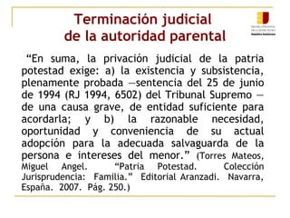 Terminación judicial 
de la autoridad parental 
“En suma, la privación judicial de la patria 
potestad exige: a) la existencia y subsistencia, 
plenamente probada —sentencia del 25 de junio 
de 1994 (RJ 1994, 6502) del Tribunal Supremo — 
de una causa grave, de entidad suficiente para 
acordarla; y b) la razonable necesidad, 
oportunidad y conveniencia de su actual 
adopción para la adecuada salvaguarda de la 
persona e intereses del menor.” (Torres Mateos, 
Miguel Angel. “Patria Potestad. Colección 
Jurisprudencia: Familia.” Editorial Aranzadi. Navarra, 
España. 2007. Pág. 250.) 
 