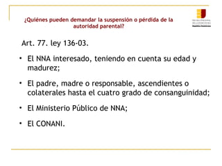 ¿Quiénes pueden demandar la suspensión o pérdida de la 
autoridad parental? 
Art. 77. ley 136-03. 
• El NNA interesado, teniendo en cuenta su edad y 
madurez; 
• El padre, madre o responsable, ascendientes o 
colaterales hasta el cuatro grado de consanguinidad; 
• El Ministerio Público de NNA; 
• El CONANI. 
 