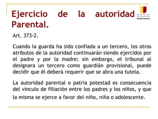 Ejercicio de la autoridad 
Parental. 
Art. 373-2. 
Cuando la guarda ha sido confiada a un tercero, los otros 
atributos de la autoridad continuarán siendo ejercidos por 
el padre y por la madre; sin embargo, el tribunal al 
designara un tercero como guardián provisional, puede 
decidir que él deberá requerir que se abra una tutela. 
La autoridad parental o patria potestad es consecuencia 
del vínculo de filiación entre los padres y los niños, y que 
la misma se ejerce a favor del niño, niña o adolescente. 
 