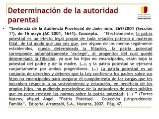 Determinación de la autoridad 
parental 
• “Sentencia de la Audiencia Provincial de Jaén núm. 269/2001 (Sección 
1ª), de 16 mayo (AC 2001, 1641). Concepto. “Efectivamente, la patria 
potestad es un efecto legal propio de toda relación paterno o materno 
filial, de tal modo que una vez que, por alguno de los medios legalmente 
establecidos, queda determinada la filiación, la patria potestad 
corresponde automáticamente ‘ex-lege’, al progenitor del cual quedó 
determinada la filiación, ya que los hijos no emancipados, están bajo la 
potestad del padre y de la madre. (…), y la patria potestad se ejercerá 
conjuntamente por ambos progenitores. (…) La patria potestad es un 
conjunto de derechos y deberes que la Ley confiere a los padres sobre sus 
hijos no emancipados para asegurar el cumplimiento de las cargas que les 
incumben respecto a su sostenimiento y educación, en beneficio de los 
propios hijos, no pudiendo prescindirse de la naturaleza de orden público 
que en parte revisten las normas sobre la patria potestad; (…) ” (Torres 
Mateos, Miguel Angel. “Patria Potestad. Colección jurisprudencia: 
Familia”. Editorial Arranzadi, S.A., Navarra, 2007. Pág. 47. 
 