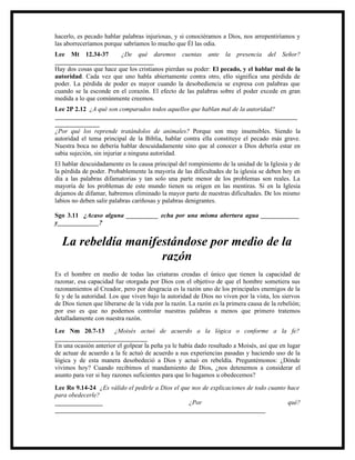hacerlo, es pecado hablar palabras injuriosas, y si conociéramos a Dios, nos arrepentiríamos y
las aborreceríamos porque sabríamos lo mucho que Él las odia.
Lee Mt 12.34-37         ¿De qué daremos cuentas ante la presencia del Señor?
_______________________________
Hay dos cosas que hace que los cristianos pierdan su poder: El pecado, y el hablar mal de la
autoridad. Cada vez que uno habla abiertamente contra otro, ello significa una pérdida de
poder. La pérdida de poder es mayor cuando la desobediencia se expresa con palabras que
cuando se la esconde en el corazón. El efecto de las palabras sobre el poder excede en gran
medida a lo que comúnmente creemos.
Lee 2P 2.12 ¿A qué son comparados todos aquellos que hablan mal de la autoridad?
____________________________________________________________________________
______________
¿Por qué los reprende tratándolos de animales? Porque son muy insensibles. Siendo la
autoridad el tema principal de la Biblia, hablar contra ella constituye el pecado más grave.
Nuestra boca no debería hablar descuidadamente sino que al conocer a Dios debería estar en
sabia sujeción, sin injuriar a ninguna autoridad.
El hablar descuidadamente es la causa principal del rompimiento de la unidad de la Iglesia y de
la pérdida de poder. Probablemente la mayoría de las dificultades de la iglesia se deben hoy en
día a las palabras difamatorias y tan solo una parte menor de los problemas son reales. La
mayoría de los problemas de este mundo tienen su origen en las mentiras. Si en la Iglesia
dejamos de difamar, habremos eliminado la mayor parte de nuestras dificultades. De los mismo
labios no deben salir palabras cariñosas y palabras denigrantes.

Sgo 3.11 ¿Acaso alguna __________ echa por una misma abertura agua ____________
y_____________?


  La rebeldía manifestándose por medio de la
                    razón
Es el hombre en medio de todas las criaturas creadas el único que tienen la capacidad de
razonar, esa capacidad fue otorgada por Dios con el objetivo de que el hombre sometiera sus
razonamientos al Creador, pero por desgracia es la razón uno de los principales enemigos de la
fe y de la autoridad. Los que viven bajo la autoridad de Dios no viven por la vista, los siervos
de Dios tienen que liberarse de la vida por la razón. La razón es la primera causa de la rebelión;
por eso es que no podemos controlar nuestras palabras a menos que primero tratemos
detalladamente con nuestra razón.
Lee Nm 20.7-13          ¿Moisés actuó de acuerdo a la lógica o conforme a la fe?
_____________________________
En una ocasión anterior el golpear la peña ya le había dado resultado a Moisés, así que en lugar
de actuar de acuerdo a la fe actuó de acuerdo a sus experiencias pasadas y haciendo uso de la
lógica y de esta manera desobedeció a Dios y actuó en rebeldía. Preguntémonos: ¿Dónde
vivimos hoy? Cuando recibimos el mandamiento de Dios, ¿nos detenemos a considerar el
asunto para ver si hay razones suficientes para que lo hagamos u obedecemos?
Lee Ro 9.14-24 ¿Es válido el pedirle a Dios el que nos de explicaciones de todo cuanto hace
para obedecerle?
_______________                                   ¿Por                                 qué?
__________________________________________________________________
 