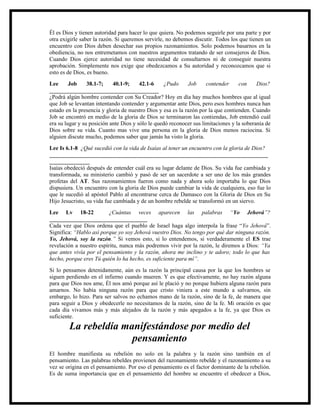 Él es Dios y tienen autoridad para hacer lo que quiera. No podemos seguirle por una parte y por
otra exigirle saber la razón. Si queremos servirle, no debemos discutir. Todos los que tienen un
encuentro con Dios deben desechar sus propios razonamientos. Solo podemos basarnos en la
obediencia, no nos entremetamos con nuestros argumentos tratando de ser consejeros de Dios.
Cuando Dios ejerce autoridad no tiene necesidad de consultarnos ni de conseguir nuestra
aprobación. Simplemente nos exige que obedezcamos a Su autoridad y reconozcamos que si
esto es de Dios, es bueno.
Lee      Job     38.1-7;    40.1-9;     42.1-6     ¿Pudo      Job    contender     con     Dios?
______________________________________
¿Podrá algún hombre contender con Su Creador? Hoy en día hay muchos hombres que al igual
que Job se levantan intentando contender y argumentar ante Dios, pero esos hombres nunca han
estado en la presencia y gloria de nuestro Dios y esa es la razón por la que contienden. Cuando
Job se encontró en medio de la gloria de Dios se terminaron las contiendas, Job entendió cuál
era su lugar y su posición ante Dios y sólo le quedó reconocer sus limitaciones y la soberanía de
Dios sobre su vida. Cuanto mas vive una persona en la gloria de Dios menos raciocina. Si
alguien discute mucho, podemos saber que jamás ha visto la gloria.
Lee Is 6.1-8 ¿Qué sucedió con la vida de Isaías al tener un encuentro con la gloria de Dios?
____________________________________________________________________________
______________
Isaías obedeció después de entender cuál era su lugar delante de Dios. Su vida fue cambiada y
transformada, su ministerio cambió y pasó de ser un sacerdote a ser uno de los más grandes
profetas del AT. Sus razonamientos fueron como nada y ahora solo importaba lo que Dios
dispusiera. Un encuentro con la gloria de Dios puede cambiar la vida de cualquiera, eso fue lo
que le sucedió al apóstol Pablo al encontrarse cerca de Damasco con la Gloria de Dios en Su
Hijo Jesucristo, su vida fue cambiada y de un hombre rebelde se transformó en un siervo.
Lee Lv 18-22              ¿Cuántas veces aparecen las palabras “Yo Jehová”?
__________________________________
Cada vez que Dios ordena que el pueblo de Israel haga algo interpola la frase “Yo Jehová”.
Significa: “Hablo así porque yo soy Jehová vuestro Dios. No tengo por qué dar ninguna razón.
Yo, Jehová, soy la razón.” Si vemos esto, si lo entendemos, si verdaderamente el ES trae
revelación a nuestro espíritu, nunca más podremos vivir por la razón, le diremos a Dios: “Ya
que antes vivía por el pensamiento y la razón, ahora me inclino y te adoro; todo lo que has
hecho, porque eres Tú quién lo ha hecho, es suficiente para mí”.
Si lo pensamos detenidamente, aún es la razón la principal causa por la que los hombres se
siguen perdiendo en el infierno cuando mueren. Y es que efectivamente, no hay razón alguna
para que Dios nos ame, Él nos amó porque así le plació y no porque hubiera alguna razón para
amarnos. No había ninguna razón para que cristo viniera a este mundo a salvarnos, sin
embargo, lo hizo. Para ser salvos no echamos mano de la razón, sino de la fe, de manera que
para seguir a Dios y obedecerle no necesitamos de la razón, sino de la fe. Mi oración es que
cada día vivamos más y más alejados de la razón y más apegados a la fe, ya que Dios es
suficiente.
        La rebeldía manifestándose por medio del
                      pensamiento
El hombre manifiesta su rebelión no solo en la palabra y la razón sino también en el
pensamiento. Las palabras rebeldes provienen del razonamiento rebelde y el razonamiento a su
vez se origina en el pensamiento. Por eso el pensamiento es el factor dominante de la rebelión.
Es de suma importancia que en el pensamiento del hombre se encuentre el obedecer a Dios,
 
