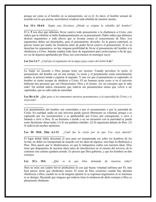 porque así como es el hombre en su pensamiento, así es él. Es decir, el hombre actuará de
acuerdo con lo que piensa, necesitamos erradicar toda rebeldía de nuestras mentes.

Lee 1Co 10.4-6 Según esta Escritura ¿Dónde se origina la rebeldía del hombre?
________________________
El v. 5 nos dice que debemos llevar cautivo todo pensamiento a la obediencia a Cristo, esto
indica que la rebelión se halla fundamentalmente en su pensamiento. Pablo indica que debemos
destruir argumentos y toda altivez que se levanta contra el conocimiento de Dios. Los
argumentos deben ser desechados, pero el pensamiento, devuelto. En la guerra espiritual, es
preciso tomar por asalto las fortalezas antes de poder llevar cautivo el pensamiento. Si no se
desechan los argumentos, no hay ninguna posibilidad de llevar el pensamiento del hombre a la
obediencia a Cristo. Satanás emplea toda clase de argumentos para esclavizarnos a fin de que,
en vez de dejarnos aprehender por Dios, nos convirtamos en enemigos suyos.

Lee Gn 3.1-7 ¿Cuál fue el argumento de la mujer para comer del árbol (v.6)?
____________________________________________________________________________
______________
La mujer no escuchó a Dios porque tenía sus razones. Cuando prevalece la razón, el
pensamiento del hombre cae en una trampa. La razón y el pensamiento están estrechamente
unidos, la primera tiende a capturar al segundo. Y una vez que el pensamiento es capturado, el
hombre se siente incapaz de obedecer a Cristo. El ser humano actúa como si en el universo
hubieran dos personas que son Omniscientes: Dios y él mismo. ¡Es un consejero que lo sabe
todo! Tal actitud indica claramente que todavía sus pensamientos tienen que volver a ser
capturados, que no sabe nada de autoridad.

Lee Ro 6.16 ¿Qué pasa si no sometemos nuestros pensamientos a la autoridad de Cristo y si
al pecado?
____________________________________________________________________________
______________
Los pensamientos del hombre son controlados o por el razonamiento o por la autoridad de
Cristo. En realidad, nadie en este universo puede ejercer libremente su voluntad, porque o es
capturado por los razonamientos o es aprehendido por Cristo, por consiguiente, o sirve a
Satanás o sirve a Dios. Si un hermano a tenido o no un encuentro con la autoridad se puede
notar fácilmente observando: (1) Si usa palabras rebeldes (2) Si argumenta delante de Dios (3)
Si todavía da muchas opiniones.

Lee Dt 10.8; 2Sm 6.1-11             ¿Cuál fue la razón por la que Uza cayó muerto?
_____________________________
El lugar dónde debía descansar el arca para ser transportada era sobre los hombros de los
levitas, no debía ser transportada de acuerdo con las ideas de algunos, sino bajo la obediencia a
Dios. Dios quiere que le obedezcamos, no que le indiquemos cuáles son nuestras ideas. Dios
tiene que despojarnos de nuestras ideas antes de introducirnos en el camino del servicio, de lo
contrario este camino quedará cerrado. Es preciso que Dios gobierne, y que los hombres no den
consejos.

Lee 2Co 10.6             ¿Qué es lo que Dios demanda de nuestras vidas?
______________________________________
Dios no mira con cuánto fervor predicamos ni con qué buena voluntad sufrimos por Él; más
bien parece mirar qué obedientes somos. El reino de Dios comienza cuando hay absoluta
obediencia a Dios, cuando no se da ninguna opinión ni se esgrimen argumentos ni se murmura
ni se denigra. Recuerde que ninguno que todavía tiene la tendencia de darle consejos a Dios es
plenamente obediente.
 