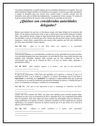 Una iglesia desobediente no puede esperar que los incrédulos obedezcan al evangelio. Pero una
iglesia obediente llegará también a la obediencia al evangelio. Es preciso que todos aprendamos
a aceptar la disciplina para que nuestra boca, nuestra mente y nuestro corazón sean tan
instruidos como para no hablar descuidadamente, ni argumentar ni dar consejos. El camino de
la gloria está por delante de nosotros. Dios manifestará su autoridad en esta tierra.

       ¿Quiénes son consideradas autoridades
                    delegadas?
Quizás sean muchos los que hoy en día desean ocupar este lugar delante de la presencia del
Señor. En las iglesias observamos como es que se desenvuelve una terrible lucha por el poder.
Más y más personas desean ocupar un lugar preeminente dentro de sus iglesias. Pero algo que
han olvidado es que no se trata del que corre o desea sino del que Dios escoge. Existen algunos
requisitos o mejor dicho, características que poseen todos aquellos que han sido establecidos
por Dios como autoridad, veamos algunas:

Lee Ro 13.1         ¿Qué es lo que debe saber con respecto a la autoridad?
__________________________________
____________________________________________________________________________
______________
Toda persona llamada a ser autoridad debe recordar que no hay autoridad sino de parte de Dios.
Una autoridad delegada tiene que representar a la autoridad de Dios; nunca debe presumir que
también tiene autoridad. Además, debe recordar que ha sido establecida en base al
conocimiento que tiene de la voluntad de Dios y no por sus buenas ideas, opiniones o
pensamientos nobles.

Lee Mt 16.24 ¿Qué significa negarse a sí mismo y por qué es tan necesario?
___________________________
____________________________________________________________________________
______________
El que ha de representar a Dios tiene que aprender, en lo positivo, a conocer lo que es la
autoridad de Dios; y en lo negativo, a negarse a sí mismo. Recordemos que Él nos llama a
representar su autoridad, no a sustituirla. La negación es imprescindible para que la persona
se constituya en un canal de bendición que transmita fielmente los deseos y voluntad del que le
envía, sin contaminar el mensaje o voluntad con su humanidad.

Lee 1Jn 1.6 ¿Por qué es tan importante el que se mantenga en comunión con Dios?
______________________
____________________________________________________________________________
______________
Cuanto más cerca estamos del Señor, con tanta más claridad vemos nuestras propias faltas.
Solamente los que viven en la presencia de Dios y aprenden de Él, son competentes para hablar
ante los hermanos. Sólo ellos saben que hacer cuando hay dificultades entre los hermanos o
surgen problemas en la iglesia. El tener y mantener comunión con Dios agudizará sus sentidos
espirituales y les ayudará a discernir de manera correcta que es lo que ocurre en la vida de la
iglesia y de los hermanos.

Lee Ro 13.1      ¿Alguien se puede establecer a sí mismo como autoridad?
________________________________
____________________________________________________________________________
______________
 