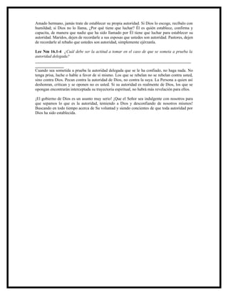 Amado hermano, jamás trate de establecer su propia autoridad. Si Dios lo escoge, recíbalo con
humildad; si Dios no lo llama, ¿Por qué tiene que luchar? Él es quién establece, confirma y
capacita, de manera que nadie que ha sido llamado por Él tiene que luchar para establecer su
autoridad. Maridos, dejen de recordarle a sus esposas que ustedes son autoridad. Pastores, dejen
de recordarle al rebaño que ustedes son autoridad, simplemente ejérzanla.

Lee Nm 16.1-4 ¿Cuál debe ser la actitud a tomar en el caso de que se someta a prueba la
autoridad delegada?
____________________________________________________________________________
______________
Cuando sea sometida a prueba la autoridad delegada que se le ha confiado, no haga nada. No
tenga prisa, luche o hable a favor de sí mismo. Los que se rebelan no se rebelan contra usted,
sino contra Dios. Pecan contra la autoridad de Dios, no contra la suya. La Persona a quien así
deshonran, critican y se oponen no es usted. Si su autoridad es realmente de Dios, los que se
opongan encontrarán interceptada su trayectoria espiritual, no habrá más revelación para ellos.

¡El gobierno de Dios es un asunto muy serio! ¡Que el Señor sea indulgente con nosotros para
que sepamos lo que es la autoridad, temiendo a Dios y desconfiando de nosotros mismos!
Buscando en todo tiempo acerca de Su voluntad y siendo concientes de que toda autoridad por
Dios ha sido establecida.
 