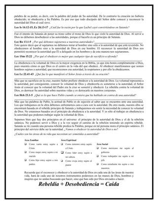 palabra de su poder, es decir, con la palabra del poder de Su autoridad. De lo contrario la creación no hubiera
obedecido, ni obedecería a Su Palabra. Es por eso que todo discípulo del Señor debe conocer y reconocer la
autoridad del Dios al cuál sirve.
Lee Is 14.12-15, Ez 28.13-17 ¿Cuál fue la razón por la que Luzbel cayó convirtiéndose en Satanás?
__________________________________________________________________________________________
Fue el intento de Satanás de poner su trono sobre el trono de Dios lo que violó la autoridad de Dios. Al servir a
Dios no debemos desobedecer a las autoridades, porque el hacerlo es un principio de Satanás.
Lee Ro 13.1-5 ¿Por qué debemos sujetarnos a nuestras autoridades?__________________________________
Esto quiere decir que al sujetarnos no debemos mirar al hombre sino sólo a la autoridad de que está revestido. No
obedecemos al hombre sino a la autoridad de Dios en ese hombre. El reconocer la autoridad de Dios nos
permitirá reconocer la autoridad que Él a delegado en los hombres y de esta manera nos sujetaremos.
Lee 1Sm 15.22 ¿Por qué el obedecer es mejor que cualquier tipo de sacrificio u ofrenda?
__________________________________________________________________________________________
La obediencia a la voluntad de Dios es la mayor exigencia en la Biblia, ya que ésta honra completamente a Dios,
pues muestra cómo es que Dios es el centro en la vida del que obedece. Al obedecer manifestamos que somos
hombres sujetos a autoridad, que reconocemos esa autoridad, la respetamos y por ello la obedecemos.
Lee Lc 22.41-43 ¿Qué fue lo que manifestó el Señor Jesús a través de su oración?
__________________________________________________________________________________________
Más que su sacrificio en la cruz, nuestro Señor prefiere obedecer a la autoridad de Dios. La voluntad representa a
la autoridad, por consiguiente, conocer la voluntad de Dios y obedecerla es someterse a la autoridad, el Señor
Jesús al conocer que la voluntad del Padre era la cruz se sometió y obedeció. La rebeldía contra la voluntad de
Dios, es derrocar Su autoridad sobre nuestras vidas y es derrocarle en nuestros corazones.
Lee Hch 23.1-5 ¿Qué es lo que hace Pablo cuando se entera que ha hablado en contra de una autoridad?
__________________________________________________________________________________________
Más que las palabras de Pablo, la actitud de Pablo es de sujeción al saber que se encuentra ante una autoridad.
Los que trabajamos en la obra debemos enfrentarnos cara a cara con la autoridad. De otro modo, nuestra obra se
encontrará basada en el rebelde principio de Satanás y trabajaremos sin sentir la necesidad de conocer la voluntad
de Dios. No estaremos basados en el principio de obediencia a la autoridad. Y es sólo al trabajar en obediencia a
la autoridad que podemos trabajar según la voluntad de Dios.
Sepamos bien que hay dos principios en el universo: el principio de la autoridad de Dios y el de la rebelión
satánica. No podemos servir a Dios y a la vez seguir el camino de la rebelión teniendo un espíritu rebelde.
Satanás se ríe cuando una persona rebelde predica la Palabra, porque en tal persona mora el principio satánico. El
principio del servicio debe ser la autoridad. ¿Vamos a obedecer la autoridad de Dios o no?
¿Cuáles son las áreas de tu vida que necesitan ser sometidas a autoridad?

        Área Familiar                      Área Espiritual
           Como varón estoy sujeto a         Como ministro estoy sujeto   Área Social
            Cristo                             a Cristo                        Como mexicano me sujeto al
           Como mujer estoy sujeta a mi      Como líder estoy sujeto a        gobierno
            marido                             mi cabeza                       Como trabajador me sujeto a mi
           Como hijo estoy sujeto a mis      Como oveja estoy sujeto al       jefe
            padres                             pastor                          Como estudiante me sujeto a mis
                                                                                maestros
        Recuerda que el reconocer y obedecer a la autoridad de Dios en cada una de las áreas de nuestra
        vida, hará de cada uno de nosotros instrumentos poderosos en las manos de Dios, hombres y
        mujeres que no andan buscando que hacer, sino que han sido por Dios enviados a hacer.

                     Rebeldía + Desobediencia = Caída
 