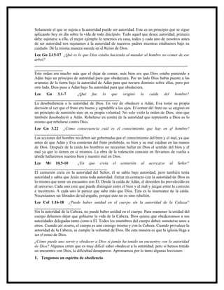 Solamente el que se sujeta a la autoridad puede ser autoridad. Este es un principio que se sigue
aplicando hoy en día sobre la vida de todo discípulo. Todo aquel que desee autoridad, primero
debe sujetarse a ella, el mejor ejemplo lo tenemos en casa, todos y cada uno de nosotros antes
de ser autoridad nos sujetamos a la autoridad de nuestros padres mientras estábamos bajo su
cuidado. De la misma manera sucede en el Reino de Dios.
Lee Gn 2.15-17 ¿Qué es lo que Dios estaba haciendo al mandar al hombre no comer de ese
árbol?
____________________________________________________________________________
______________
Esta orden era mucho más que el dejar de comer, más bien era que Dios estaba poniendo a
Adán bajo un principio de autoridad para que obedeciera. Por un lado Dios había puesto a las
criaturas de la tierra bajo la autoridad de Adán para que tuviera dominio sobre ellas, pero por
otro lado, Dios puso a Adán bajo Su autoridad para que obedeciera.
Lee Gn 3.1-7                ¿Qué fue lo que originó la caída del hombre?
__________________________________________
La desobediencia a la autoridad de Dios. En vez de obedecer a Adán, Eva tomó su propia
decisión al ver que el fruto era bueno y agradable a los ojos. El comer del fruto no se originó en
un principio de sumisión sino en su propia voluntad. No solo violo la orden de Dios, sino que
también desobedeció a Adán. Rebelarse en contra de la autoridad que representa a Dios es lo
mismo que rebelarse contra Dios.
Lee Gn 3.22 ¿Cómo consecuencia cuál es el conocimiento que hay en el hombre?
________________________
Las acciones del hombre no deben ser gobernadas por el conocimiento del bien y el mal, ya que
antes de que Adán y Eva comieran del fruto prohibido, su bien y su mal estaban en las manos
de Dios. Después de la caída los hombres no necesitan hallar en Dios el sentido del bien y el
mal ya que lo tienen en sí mismos. La obra de la redención consiste en llevarnos de vuelta a
dónde hallaremos nuestro bien y nuestro mal en Dios.
Lee Mt 10.5-10            ¿En que creía el centurión al acercarse al Señor?
____________________________________
El centurión creía en la autoridad del Señor, él se sabía bajo autoridad, pero también tenía
autoridad y sabía que Jesús tenía toda autoridad. Entrar en contacto con la autoridad de Dios es
lo mismo que tener un encuentro con Él. Desde la caída de Adán, el desorden ha prevalecido en
el universo. Cada uno cree que puede distinguir entre el bien y el mal y juzgar entre lo correcto
e incorrecto. A cada uno le parece que sabe más que Dios. Esta es la insensatez de la caída.
Necesitamos ser librados de tal engaño, porque esto no es sino rebelión.
Lee Col 1.16-18 ¿Puede haber unidad en el cuerpo sin la autoridad de la Cabeza?
_______________________
Sin la autoridad de la Cabeza, no puede haber unidad en el cuerpo. Para mantener la unidad del
cuerpo debemos dejar que gobierne la vida de la Cabeza. Dios quiere que obedezcamos a sus
autoridades delegadas tanto como a Él. Todos los miembros del cuerpo deben someterse unos a
otros. Cuando así ocurre, el cuerpo es uno consigo mismo y con la Cabeza. Cuando prevalece la
autoridad de la Cabeza, se cumple la voluntad de Dios. De esta manera es que la iglesia llega a
ser el reino de Dios.
¿Cómo puede uno servir y obedecer a Dios si jamás ha tenido un encuentro con la autoridad
de Dios? Algunos creen que es muy difícil saber obedecer a la autoridad; pero si hemos tenido
un encuentro con Dios, la dificultad desaparece. Aprensamos por lo tanto algunas lecciones:
1. Tengamos un espíritu de obediencia.
 