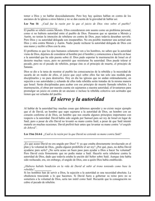 temer a Dios y no hablar descuidadamente. Pero hoy hay quiénes hablan en contra de los
ancianos de la iglesia u otros líderes y no se dan cuenta de la gravedad de hablar así.
Lee Nm 16 ¿Cuál fue la razón por la que el juicio de Dios vino sobre el pueblo?
________________________
El pueblo se rebeló contra Moisés. Ellos consideraron este asunto como un problema personal,
como si no hubiera autoridad entre el pueblo de Dios. Pensaron que se oponían a Moisés y
Aarón, no tenían la intención de rebelarse en contra de Dios, pues todavía deseaban servirle.
Pero Dios y su autoridad delegada son inseparables. No era posible mantener una actitud ante
Dios y otra contra Moisés y Aarón. Nadie puede rechazar la autoridad delegada de Dios con
una mano y recibir a Dios con la otra.
El problema es que los ojos humanos solamente ven a los hombres, no saben que la autoridad
viene de Dios, dejemos de considerar al hombre por el hombre y comencemos a hacerlo en base
a la autoridad que ha sido puesta sobre él. Dios pudo soportar la murmuración de Israel en el
desierto muchas veces, pero no permitió que resistieran Su autoridad. Dios puede tolerar el
pecado, pero no el pecado de rebelión, porque éste es el principio de muerte, el principio de
Satanás.
Dios se dio a la tarea de mostrar al pueblo las consecuencias de la rebeldía y la necesidad de
sacarla de en medio de ellos, el juicio que cayó sobre ellos fue tan solo una medida para
disciplinarles y no para destruirles. Hoy en día las iglesias que no andan ordenadamente, en
sujeción a sus autoridades y echando de ellas toda rebeldía serán tratadas de la misma manera
que Israel. Serán disciplinadas para acabar con ese principio de muerte llamado rebelión. La
murmuración, el obrar por nuestra cuenta sin sujetarnos a nuestra autoridad, el levantarnos para
promulgar un juicio en contra de un anciano o incluso la rebeldía colectiva son actitudes que
tienen que ser echadas del pueblo.

                       El siervo y la autoridad
Al hablar de la autoridad hay muchas cosas que debemos aprender y no existe mejor ejemplo
que el de David, un hombre que supo sujetarse a la autoridad de Dios, un hombre con un
corazón conforme al de Dios, un hombre que nos enseña algunos principios importantes con
respecto a la autoridad. David había sido ungido por Samuel para ser rey de Israel en lugar de
Saúl, pero a pesar de ello David no levantó su mano contra Saúl, a pesar de que Saúl intentó
matarle en muchas ocasiones. David prefirió huir antes que levantar su mano contra “el ungido
de Jehová”.

Lee 1Sm 24.4-6 ¿Cuál es la razón por la que David no extiende su mano contra Saúl?
____________________________________________________________________________
______________
¿Es que acaso David no era ungido por Dios? Y ya que estaba directamente involucrado en el
plan y la voluntad de Dios, ¿podía alguien prohibirle el ser rey? ¿Por qué, pues, no debía David
ayudarse para serlo? ¿No sería acaso un buen paso para ayudar a Dios a hacer Su voluntad?
Pero David creía firmemente que no podía matar a Saúl. Hacerlo sería rebelarse contra la
autoridad de Dios, dado que todavía estaba la unción del Señor sobre Saúl. Aunque éste había
sido rechazado, era, sin embargo, el ungido de Dios, uno a quién Dios había establecido.

¿Hubiera habido bendición en la vida de David al subir al trono teniendo como base la
rebeldía?____________
Si los hombres han de servir a Dios, la sujeción a la autoridad es una necesidad absoluta. La
obediencia trasciende a lo que hacemos. Si David fuera a gobernar su reino pero no se
sometiera a la voluntad de Dios, sería tan inútil como Saúl. Recuerde que la consagración no
cubre el pecado de rebelión.
 