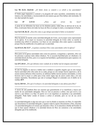 Lee Mt 22.21; 26.63-64 ¿El Señor Jesús se sometió o se rebeló a las autoridades?
_______________________
El Señor pagó impuestos y contestó a la pregunta del sumo sacerdote, sometiéndose de esta
manera a las autoridades y reconociendo de esta manera que por Dios habían sido instituidas. Él
nos dejó ejemplo ha seguir.

Lee         1P       2.13-14                ¿Para        qué         sirven      las       leyes?
______________________________________________________
A pesar de ser diferentes las leyes en los distintos países, todas ellas se derivan de la ley de
Dios; el principio básico de todas las leyes de Dios es castigar lo malo y recompensar lo bueno.

Lee Col 3.18, 20, 22 ¿Describe cómo es que delegó autoridad el Señor en la familia?
____________________________________________________________________________
______________
Dios ha puesto al marido como autoridad delegada de Cristo, con la mujer como representante
de la iglesia. Si la mujer no reconoce la autoridad delegada de Cristo sobre su marido le
resultará muy difícil el someterse. Los hijos no son autoridad, ellos están sujetos a autoridad,
porque Dios ha establecido a los padres por su autoridad.

Lee Ef 4.11; He 13.17 ¿A quiénes constituyó Dios como autoridades sobre la iglesia?
____________________________________________________________________________
______________
Dios pone en la iglesia autoridades tales como los pastores, evangelistas y apóstoles, ellos son
las personas a quienes todos deben obedecer. No se necesita humildad para ser obediente a la
autoridad directa de Dios, pero si se requiere de humildad y quebrantamiento para sujetarse a la
autoridad delegada.

Lee 2P 2.10-11 ¿Por qué debemos tener cuidado de no hablar mal de ninguna autoridad?
____________________________________________________________________________
______________
Ni aún los ángeles se atreven a hablar mal o maldecir a aquellos ángeles que en otro tiempo
fueron autoridad sobre ellos antes de su caída, porque en otro tiempo fueron superiores y de la
misma manera debemos obrar nosotros, no debemos hablar mal de nuestras autoridades, si éstas
hicieron mal lo mejor es callar para evitar emitir algún tipo de juicio contra ellas y de esta
manera injuriarles. Recordemos que aún el arcángel Miguel al contender con el diablo no le
maldijo Jd 9.

Lee Lc 20.9-16 ¿Por qué el rechazar a la autoridad delegada es una ofensa para Dios?
____________________________________________________________________________
______________
A través de esta parábola Dios nos muestra que generalmente el se manifiesta y mueve por
medio de sus autoridades delegadas. Dios no vino en persona a cobrar, sino que envió a sus
siervos y por último a su Hijo. El quería ver si sus inquilinos se sujetarían a sus autoridades
delegadas. Pudo haber venido él mismo a cobrar el arriendo, pero en vez de eso envió
delegados.

La autoridad delegada es algo tan serio que si uno la ofende se enemista con Dios. Es imposible
que desechemos la autoridad delegada y sigamos todavía sujetos directamente a Dios, desechar
a la autoridad delegada es lo mismo que desechar a Dios. Es la naturaleza rebelde del hombre la
que lo hace querer obedecer a la autoridad directa de Dios sin someterse a las autoridades
delegadas que él ha establecido.
 