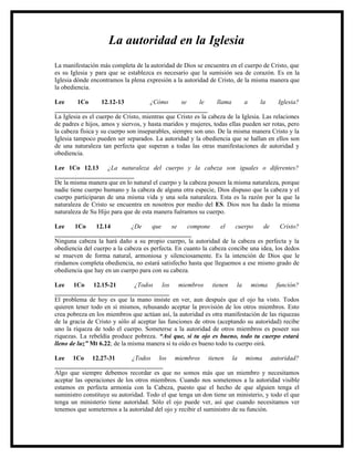 La autoridad en la Iglesia
La manifestación más completa de la autoridad de Dios se encuentra en el cuerpo de Cristo, que
es su Iglesia y para que se establezca es necesario que la sumisión sea de corazón. Es en la
Iglesia dónde encontramos la plena expresión a la autoridad de Cristo, de la misma manera que
la obediencia.

Lee       1Co      12.12-13           ¿Cómo       se     le     llama      a      la     Iglesia?
________________________________________________
La Iglesia es el cuerpo de Cristo, mientras que Cristo es la cabeza de la Iglesia. Las relaciones
de padres e hijos, amos y siervos, y hasta maridos y mujeres, todas ellas pueden ser rotas, pero
la cabeza física y su cuerpo son inseparables, siempre son uno. De la misma manera Cristo y la
Iglesia tampoco pueden ser separados. La autoridad y la obediencia que se hallan en ellos son
de una naturaleza tan perfecta que superan a todas las otras manifestaciones de autoridad y
obediencia.

Lee 1Co 12.13 ¿La naturaleza del cuerpo y la cabeza son iguales o diferentes?
_________________________
De la misma manera que en lo natural el cuerpo y la cabeza poseen la misma naturaleza, porque
nadie tiene cuerpo humano y la cabeza de alguna otra especie, Dios dispuso que la cabeza y el
cuerpo participaran de una misma vida y una sola naturaleza. Esta es la razón por la que la
naturaleza de Cristo se encuentra en nosotros por medio del ES. Dios nos ha dado la misma
naturaleza de Su Hijo para que de esta manera fuéramos su cuerpo.

Lee    1Co      12.14        ¿De     que     se    compone      el   cuerpo     de     Cristo?
___________________________________________
Ninguna cabeza la hará daño a su propio cuerpo, la autoridad de la cabeza es perfecta y la
obediencia del cuerpo a la cabeza es perfecta. En cuanto la cabeza concibe una idea, los dedos
se mueven de forma natural, armoniosa y silenciosamente. Es la intención de Dios que le
rindamos completa obediencia, no estará satisfecho hasta que lleguemos a ese mismo grado de
obediencia que hay en un cuerpo para con su cabeza.

Lee 1Co 12.15-21               ¿Todos los miembros tienen la misma función?
____________________________________
El problema de hoy es que la mano insiste en ver, aun después que el ojo ha visto. Todos
quieren tener todo en sí mismos, rehusando aceptar la provisión de los otros miembros. Esto
crea pobreza en los miembros que actúan así, la autoridad es otra manifestación de las riquezas
de la gracia de Cristo y sólo al aceptar las funciones de otros (aceptando su autoridad) recibe
uno la riqueza de todo el cuerpo. Someterse a la autoridad de otros miembros es poseer sus
riquezas. La rebeldía produce pobreza. “Así que, si tu ojo es bueno, todo tu cuerpo estará
lleno de luz” Mt 6.22; de la misma manera si tu oído es bueno todo tu cuerpo oirá.

Lee 1Co 12.27-31              ¿Todos los miembros tienen la misma autoridad?
__________________________________
Algo que siempre debemos recordar es que no somos más que un miembro y necesitamos
aceptar las operaciones de los otros miembros. Cuando nos sometemos a la autoridad visible
estamos en perfecta armonía con la Cabeza, puesto que el hecho de que alguien tenga el
suministro constituye su autoridad. Todo el que tenga un don tiene un ministerio, y todo el que
tenga un ministerio tiene autoridad. Sólo el ojo puede ver, así que cuando necesitamos ver
tenemos que someternos a la autoridad del ojo y recibir el suministro de su función.
 