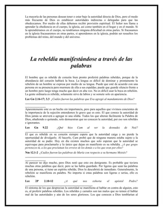 La mayoría de las personas desean tener o estar bajo la autoridad directa de Dios, pero el modo
más frecuente de Dios es establecer autoridades indirectas o delegadas para que las
obedezcamos. Por medio de ellas debemos recibir provisión espiritual. El Señor nos llama a
aprender la obediencia en el cuerpo, la iglesia, así como también en el hogar y en el mundo. Si
la aprendiéramos en el cuerpo, no tendríamos ninguna dificultad en otras partes. Si fracasamos
en la iglesia fracasaremos en otras partes, si aprendemos en la iglesia, podrán ser resueltos los
problemas del reino, del mundo y del universo.




    La rebeldía manifestándose a través de las
                    palabras
El hombre que es rebelde de corazón bien pronto proferirá palabras rebeldes, porque de la
abundancia del corazón hablará la boca. La lengua es difícil de dominar y prontamente la
rebelión de un hombre se expresa por medio de su lengua. Puede que esté de acuerdo con una
persona en su presencia pero murmure de ella a sus espaldas; puede que guarde silencio frente a
un hombre pero luego tenga mucho que decir en alta voz. No es difícil usar la boca en rebelión.
La gente ordinaria es rebelde, solamente sirve de labios y se somete solo en apariencia.
Lee Gn 2.16-17; 3.3 ¿Cuáles fueron las palabras que Eva agregó al mandamiento de Dios?
____________________________________________________________________________
______________
Aparentemente este es un hecho sin importancia, pero para aquellos que vivimos concientes de
la importancia de la sujeción entendemos lo grave que es esto. El que conoce la autoridad de
Dios jamás se atreverá a agregar ni una sílaba. Todos los que alteran fácilmente la Palabra de
Dios, añadiendo o quitando, solo demuestran que no conocen la autoridad, por eso son rebeldes
e ignorantes.
Lee     Gn      9.22         ¿Qué     hizo    Cam       al   ver     la   desnudez      de Noé?
____________________________________________
El que es rebelde en su corazón siempre espera que la autoridad caiga y no pierde la
oportunidad de divulgarlo. Al hacerlo, Cam probó que de ninguna manera estaba sujeto a la
autoridad de su padre. Hoy en día existen muchos que solo esperan que la autoridad se
equivoque para proclamarlo y lo único que dejan en manifiesto es su rebeldía. ¿A que grupo
perteneces tú, a los que proclaman los errores de los demás o a los que oran por ellos?
Nm 12.1-2 ¿Cuáles fueron las palabras de María con respecto a su hermano Moisés?
____________________________________________________________________________
______________
Al parecer no dijo mucho, pero Dios notó que esto era denigrante. Es probable que tuviera
muchas otras palabras que decir, pero se las había guardado. Por ligeras que sean las palabras
de una persona, si tiene un espíritu rebelde, Dios lo descubrirá de inmediato. Generalmente, la
rebelión se manifiesta en palabra. No importa si estas palabras son ligeras o serias, ello es
rebelión.
Lee      2P      2.10-12           ¿A     qué     nos     exhorta     el    apóstol     Pedro?
______________________________________________
El síntoma de los que desprecian la autoridad se manifiesta al hablar en contra de alguien, esto
es, al proferir palabras rebeldes. Los rebeldes y carnales son tan malos que no temen el hablar
mal de las autoridades y aún de los seres gloriosos. Los que conocen a Dios temblarían al
 