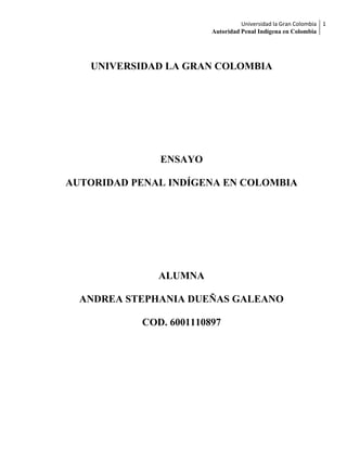 Universidad la Gran Colombia 1
                        Autoridad Penal Indígena en Colombia




   UNIVERSIDAD LA GRAN COLOMBIA




              ENSAYO

AUTORIDAD PENAL INDÍGENA EN COLOMBIA




              ALUMNA

  ANDREA STEPHANIA DUEÑAS GALEANO

           COD. 6001110897
 