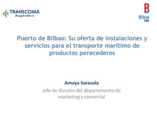 Puerto de Bilbao: Su oferta de instalaciones y
servicios para el transporte marítimo de
productos perecederos
Amaya Sarasola
Jefe de división del departamento de
marketing y comercial
 