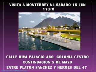VISITA A MONTERREY NL SABADO 15 JUN
17:PM
CALLE RIVA PALACIO 460 COLONIA CENTRO
CONTINUACION 5 DE MAYO
ENTRE PLATON SANCHEZ Y HEROES DEL 47
 