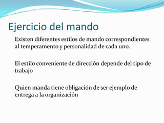 Ejercicio del mando	Existen diferentes estilos de mando correspondientes al temperamento y personalidad de cada uno.	El estilo conveniente de dirección depende del tipo de trabajoQuien manda tiene obligación de ser ejemplo de entrega a la organización 