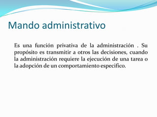 Mando administrativoEs una función privativa de la administración . Su propósito es transmitir a otros las decisiones, cuando la administración requiere la ejecución de una tarea o la adopción de un comportamiento especifico. 
