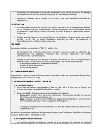 construction, de lotissements et de groupes d’habitations d’une certaine envergure, des blocages
        souvent induits par la mise en œuvre des dispositions des documents d’urbanisme ;

       Les mesures contenues dans la circulaire n°3020/27 sont prises à titre transitoire en attendant leur
        réglementation.

II. DEFINITION
       L’autorisation exceptionnelle est une décision accordée, pour des motifs de souplesse et de flexibilité,
        pour la réalisation de projets d’investissements éligibles (lotissements, groupes d’habitations surtout)
        en dérogeant à l’application de certaines dispositions des textes législatifs et réglementaires régissant
        l’urbanisme ;

       Quoique favorable, l’avis de la commission régionale des dérogations n’équivaut jamais à autorisation
        de lotir    ou de créer un groupe d’habitations. L’obtention de celle-ci est subordonnée à
        l’accomplissement du formalisme réglementaire exigé.
III. OBJET

La procédure instituée par la circulaire n°3020 /27 précitée vise :

       L'encouragement de projets d'investissements à caractère économique, social ou urbanistique par
        l’assouplissement des procédures d’instruction des demandes d’autorisation des projets
        d’investissement de grande importance ;

       remédier aux problèmes pouvant découler de certaines prescriptions des plans d’aménagement dont
        l’application peut s’avérer difficile ou, parfois, impossible pour des raisons qui tiennent soit :
        - A la conception même de ce document d’urbanisme ;
        - à l’inexactitude de ses prévisions ;
        - à son caractère dépassé.

IV. CHAMP D’APPLICATION

Les autorisations exceptionnelles ont le même champ d’application que les autorisations dites réglementaires,
prévues par les lois n°12-90 et n°25-90.

V. PROCEDURE D’INSTRUCTION DES DEMANDES

    V.1. Conditions d’octroi
     L’octroi des autorisations exceptionnelles se base sur des critères à déterminer en fonction des
        priorités nationales et des spécificités régionales et locales ;
    
     Les projets éligibles doivent avoir des retombées positives sur les plans :
        - Economique : création d’une dynamique économique, d’opportunités d’emploi ou drainage
            d’investissements étrangers importants, etc. ;
        - Social : réalisation de programmes d’habitat social, d’opérations d’habitat dans le cadre de la lutte
            contre l’habitat insalubre ou d’équipements publics d’intérêt général ;


        -    urbanistique : réalisation des équipements hors site dans des secteurs urbains de restructuration,
             d’espaces verts, etc.

Le pouvoir d’accorder des autorisations exceptionnelles est confié à une commission dénommée «Commission
Régionale de Dérogation», présidée par le wali.

    V.2.Composition de la Commission

       La commission régionale de dérogation, présidée par le wali de région, est composée des membres
 