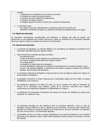 suivants :
       - Le Gouverneur de la préfecture ou la province concernée ;
       - Le Président du conseil communal concerné ;
       - Le Directeur du centre régional d’investissement ;
       - Le Directeur de l’agence urbaine ;
       - Le Délégué régional du secteur concerné par le projet d’investissement.

      La commission peut :
       - Faire appel à toute autre administration ou organisme dont l’avis lui parait utile ;
       - demander à l’architecte concepteur du projet des informations supplémentaires sur le projet.

 V.3. Dépôt des demandes

Les demandes d’autorisations exceptionnelles sont déposées, à l’initiative des walis de régions, des
gouverneurs ou des présidents des conseils communaux, auprès du secrétariat de la commission régionale
assuré par l’agence urbaine qui prépare les réunions de la commission.

 V.4. Examen des demandes

      La demande de dérogation, qui doit être établie en six exemplaires, est déposée au secrétariat de la
       commission régionale assuré par l’agence urbaine ;

      Cette demande est composée des pièces suivantes :
       - Une demande écrite ;
       - un plan de situation du projet rattaché aux coordonnées Lambert ;
       - une note de renseignements délivrée par l’agence urbaine ;
       - un montage photo ;
       - une esquisse du projet objet de la dérogation ;
       - une fiche signalétique comportant le montant de l’investissement et le nombre d’emplois à créer ;
       - un acte avec signature légalisée du bénéficiaire dans lequel il s’engage à respecter les conditions
           stipulées dans la décision de dérogation.
      La commission régionale de dérogation se base souvent sur l’avis de l’agence urbaine pour statuer sur
       les demandes de dérogation ;

      La dérogation accordée à un projet n’équivaut pas à l’autorisation exigée pour lotir, édifier un groupe
       d’habitations ou de construire ;

      Les bénéficiaires disposent d’un délai de 6 mois, qui court à compter de la date de notification de
       l’accord de la commission, pour déposer, auprès de la commune concernée, leurs dossiers
       conformément aux dispositions législatives et réglementaires en vigueur ;

      Le bénéficiaire de l’autorisation d’urbanisme doit entamer les travaux de réalisation du projet avant
       l’expiration d’un délai de 6 mois ;




      Les demandes formulées par des opérateurs dont la commission régionale a émis un refus de
       dérogation peuvent solliciter du wali un réexamen de leur demande. Ils peuvent aussi adresser leur
       demande au ministère en charge de l’habitat et de l’urbanisme en vue de le soumettre une deuxième
       fois avec l’avis de celui-ci à la commission régionale ;
      L’autorisation de lotir ou de créer un groupe d’habitations à une durée de validité de 3 ans à compter
       de la date de son obtention. Passé ce délai, ladite autorisation devient caduque si les travaux n’ont pas
       été entamés.
 