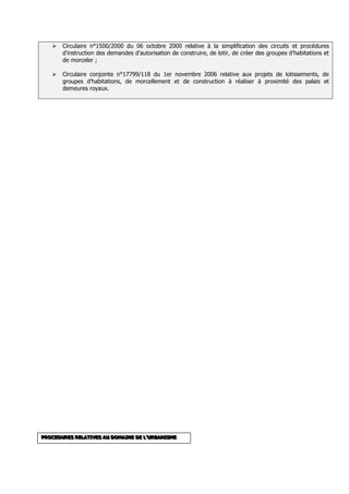    Circulaire n°1500/2000 du 06 octobre 2000 relative à la simplification des circuits et procédures
       d’instruction des demandes d’autorisation de construire, de lotir, de créer des groupes d’habitations et
       de morceler ;

      Circulaire conjointe n°17799/118 du 1er novembre 2006 relative aux projets de lotissements, de
       groupes d’habitations, de morcellement et de construction à réaliser à proximité des palais et
       demeures royaux.




PROCEDURES RELATIVES AU DOMAINE DE L’’’URBANISME
PROCEDURES RELATIVES AU DOMAINE DE L U RBANISME
PROCEDURES RELATIVES AU DOMAINE DE L URBANISME
 