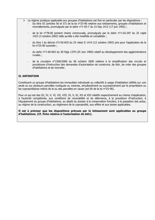    Le régime juridique applicable aux groupes d’habitations est fixé en particulier par les dispositions :
        - Du titre III (articles 56 et 57) de la loi n°25-90 relative aux lotissements, groupes d’habitations et
            morcellements, promulguée par le dahir n°1-92-7 du 15 hija 1412 (17 juin 1992) ;

        -   de la loi n°78-00 portant charte communale, promulguée par le dahir n°1-02-297 du 25 rajeb
            1423 (3 octobre 2002) telle qu’elle a été modifiée et complétée ;

        -   du titre I du décret n°2-92-833 du 25 rebia II 1414 (12 octobre 1993) pris pour l’application de la
            loi n°25-90 susvisée ;

        -   du dahir n°1-60-063 du 30 Hijja 1379 (25 Juin 1960) relatif au développement des agglomérations
            rurales ;

        -   de la circulaire n°1500/2000 du 06 octobre 2000 relative à la simplification des circuits et
            procédures d’instruction des demandes d’autorisation de construire, de lotir, de créer des groupes
            d’habitations et de morceler.


II. DEFINITION

Constituent un groupe d'habitations les immeubles individuels ou collectifs à usage d'habitation édifiés sur une
seule ou sur plusieurs parcelles contiguës ou voisines, simultanément ou successivement par le propriétaire ou
les copropriétaires indivis de la ou des parcelles en cause (art.56 de la loi n°25-90).

Pour ce qui est des III, IV, V, VI, VII, VIII, IX, X, XI, XII et XIII relatifs respectivement au champ d’application,
à l’autorité compétente, aux conditions de recevabilité et de délivrance, à la procédure d’instruction, à
l’équipement du groupe d’habitations, au dépôt du dossier à la conservation foncière, à la passation des actes,
au régime de la construction, au règlement de la copropriété, aux effets et aux textes applicables.

Il est à préciser que les dispositions prévues par le lotissement sont applicables au groupe
d’habitations. (Cf. fiche relative à l’autorisation de lotir).
 