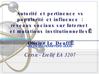 Autorité et pertinence vs popularité et influence : réseaux sociaux sur Internet  et mutations institutionnelles   Olivier Le Deuff   Cersic-Erellif EA 3207 Jeudi 23 novembre 2006 
