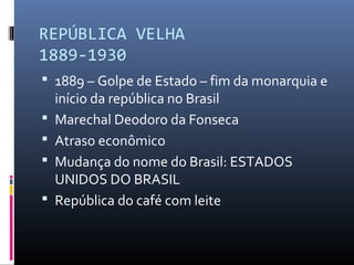REPÚBLICA VELHA
1889-1930
 1889 – Golpe de Estado – fim da monarquia e
início da república no Brasil
 Marechal Deodoro da Fonseca
 Atraso econômico
 Mudança do nome do Brasil: ESTADOS
UNIDOS DO BRASIL
 República do café com leite
 