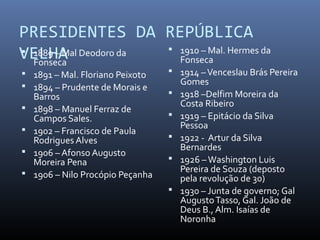PRESIDENTES DA REPÚBLICA
VELHA 1889 – Mal Deodoro da
Fonseca
 1891 – Mal. Floriano Peixoto
 1894 – Prudente de Morais e
Barros
 1898 – Manuel Ferraz de
Campos Sales.
 1902 – Francisco de Paula
Rodrigues Alves
 1906 – Afonso Augusto
Moreira Pena
 1906 – Nilo Procópio Peçanha
 1910 – Mal. Hermes da
Fonseca
 1914 –Venceslau Brás Pereira
Gomes
 1918 –Delfim Moreira da
Costa Ribeiro
 1919 – Epitácio da Silva
Pessoa
 1922 - Artur da Silva
Bernardes
 1926 –Washington Luis
Pereira de Souza (deposto
pela revolução de 30)
 1930 – Junta de governo; Gal
AugustoTasso, Gal. João de
Deus B., Alm. Isaías de
Noronha
 