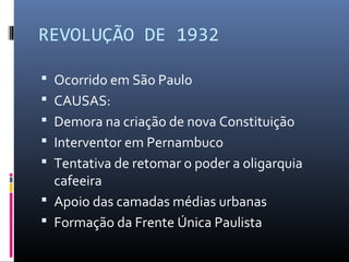 REVOLUÇÃO DE 1932
 Ocorrido em São Paulo
 CAUSAS:
 Demora na criação de nova Constituição
 Interventor em Pernambuco
 Tentativa de retomar o poder a oligarquia
cafeeira
 Apoio das camadas médias urbanas
 Formação da Frente Única Paulista
 
