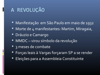 A REVOLUÇÃO
 Manifestação em São Paulo em maio de 1932
 Morte de 4 manifestantes: Martim, Miragaia,
 Dráuzio e Camargo
 MMDC – virou símbolo da revolução
 3 meses de combate
 Forças leais à Vargas forçaram SP a se render
 Eleições para a Assembleia Constituinte
 