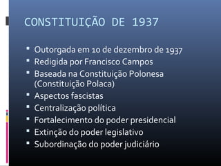 CONSTITUIÇÃO DE 1937
 Outorgada em 10 de dezembro de 1937
 Redigida por Francisco Campos
 Baseada na Constituição Polonesa
(Constituição Polaca)
 Aspectos fascistas
 Centralização política
 Fortalecimento do poder presidencial
 Extinção do poder legislativo
 Subordinação do poder judiciário
 