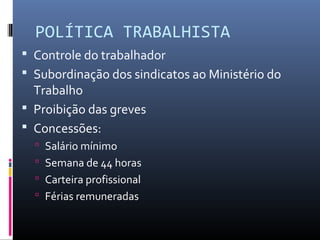 POLÍTICA TRABALHISTA
 Controle do trabalhador
 Subordinação dos sindicatos ao Ministério do
Trabalho
 Proibição das greves
 Concessões:
 Salário mínimo
 Semana de 44 horas
 Carteira profissional
 Férias remuneradas
 