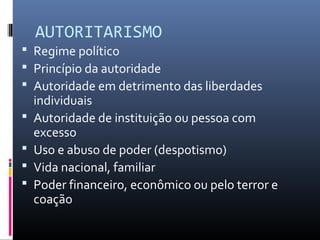 AUTORITARISMO
 Regime político
 Princípio da autoridade
 Autoridade em detrimento das liberdades
individuais
 Autoridade de instituição ou pessoa com
excesso
 Uso e abuso de poder (despotismo)
 Vida nacional, familiar
 Poder financeiro, econômico ou pelo terror e
coação
 