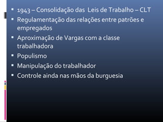  1943 – Consolidação das Leis de Trabalho – CLT
 Regulamentação das relações entre patrões e
empregados
 Aproximação de Vargas com a classe
trabalhadora
 Populismo
 Manipulação do trabalhador
 Controle ainda nas mãos da burguesia
 